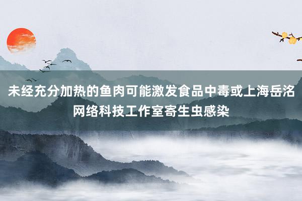 未经充分加热的鱼肉可能激发食品中毒或上海岳洺网络科技工作室寄生虫感染