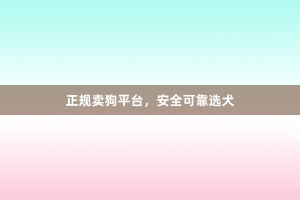 正规卖狗平台，安全可靠选犬